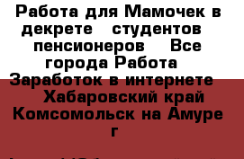 Работа для Мамочек в декрете , студентов , пенсионеров. - Все города Работа » Заработок в интернете   . Хабаровский край,Комсомольск-на-Амуре г.